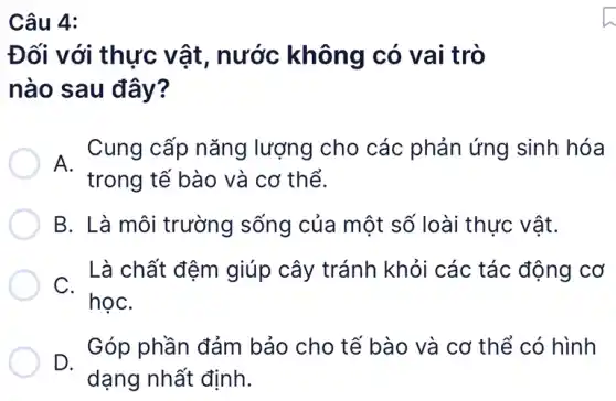 Đối với thực vật, nước không có vai trò
nào sau đây?
A. Cung cấp Cung cấp nǎng lượng cho các : phản ứng sinh hóa
trong tế bào và cơ thể.
B. Là môi trường sống của một số loài thực vật.
C.
Là chất đệm giúp cây tránh khỏi các tác động cơ
họC.
D.
dạng nhất định.
Góp phần đảm bảo cho tế bào và cơ thể có hình