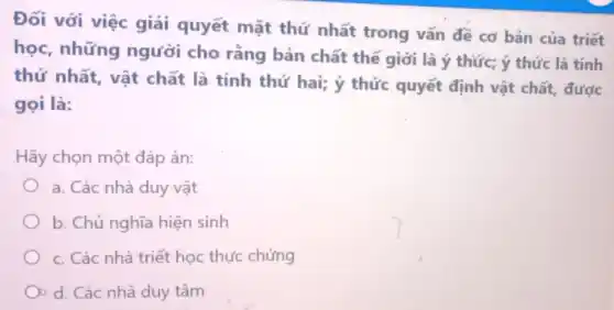 Đối với việc giải quyết mặt thứ nhất trong vấn đề cơ bản của triết
học, những người cho rằng bản chất thế giới là ý thức;ý thức là tính
thứ nhất, vật chất là tính thứ hai; ý thức quyết định vật chất, được
gọi là:
Hãy chọn một đáp án:
a. Các nhà duy vật
b. Chủ nghĩa hiện sinh
c. Các nhà triết học thực chứng
d. Các nhà duy tâm