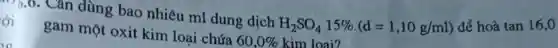 ới
7).0. Cǎn dùng bao nhiêu ml dung dịch
H_(2)SO_(4)15% cdot (d=1,10g/ml) để hoà tan 16,0
gam một oxit kim loại chứa
60,0%  kim loai?
