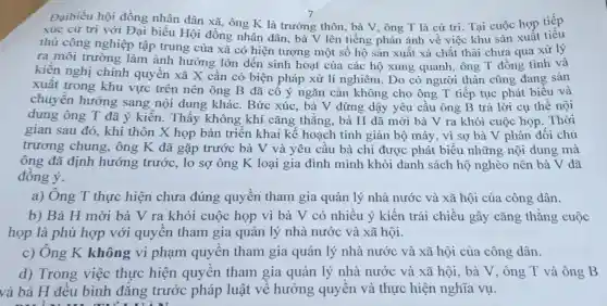 Đạibiểu hội đồng nhân dân xã, ông K là trưởng thôn , bà V, ông T là cử tri. Tại cuộc họp tiếp
xúc cử tri với Đại biểu Hội đồng nhân dân.bà V lên tiếng phản ánh về việc khu sản xuất tiêu
thủ công nghiệp tập trung của xã có hiện tượng một số hộ sản xuất xả chất thải chưa qua xử lý
ra môi trường làm ảnh hưởng lớn đến sinh hoạt của các hộ xung quanh, ông T đồng tình và
kiến nghị chính quyên xã X cần có biện pháp xử lí nghiêm. Do có người thân cũng đang sản
xuất trong khu vực trên nên ông B đã cố ý ngǎn cản không cho ông T tiếp tục phát biểu và
chuyển hướng sang nội dung khác. Bức xúc , bà V đứng dậy yêu cầu ông B trả lời cụ thể nội
dung ông T đã ý kiến. Thấy không khí cǎng thẳng, bà H đã mời bà V ra khỏi cuộc họp . Thời
gian sau đó, khi thôn X họp bàn triển khai kế hoạch tinh giản bộ máy, vì sợ bà V phản đối chủ
trương chung.ông K đã gặp trước bà V và yêu cầu bà chỉ được phát biểu những nội dung mà
ông đã định hướng trước, lo sợ ông K loại gia đình mình khỏi danh sách hộ nghèo nên bà V đã
đồng ý.
a) Ông T thực hiện chưa đúng quyền tham gia quản lý nhà nước và xã hội của công dân.
b) Bà H mời bà V ra khỏi cuộc họp vì bà V có nhiều ý kiến trái chiều gây cǎng thằng cuộc
họp là phù hợp với quyền tham gia quản lý nhà nước và xã hội.
c) Ông K không vi phạm quyên tham gia quản lý nhà nước và xã hội của công dân.
d) Trong việc thực hiện quyền tham gia quản lý nhà nước và xã hội , bà V, ông T và ông B
và bà H đều bình đẳng trước pháp luật về hưởng quyền và thực hiện nghĩa vụ.