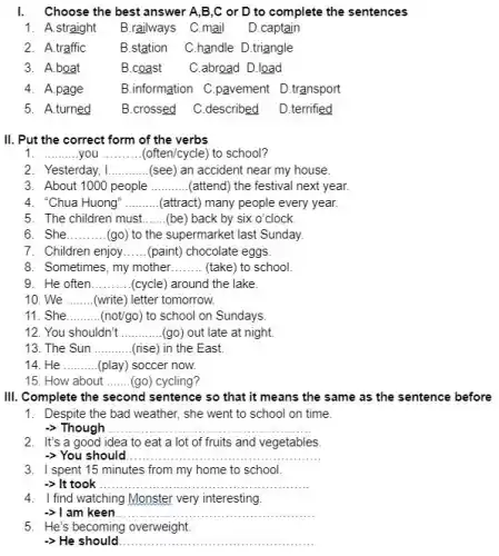 I.Choose the best answer A,B,C or D to complete the sentences
1. A .straight B.railways C.mail D.captain
2. A.traffic	B.station C.handle D.triangle
B.coast C.abroad D.load
4. A.page	B.information C.pavement D.transport
5. A.turned	B.crossed C.described D.terrified
II. Put the correct form of the verbs
1. __ you __ (often/cycle) to school?
2. Yesterday, I __ (see) an accident near my house.
3. About 1000 people............attend the festival next year. __
4. "Chua Huong" __ (attract) ct) many people every year.
5. The children must. __ (be) back by six o'clock
6. She __ (go) to the supermarket last Sunday.
7. Children enjoy __ (paint) chocolate eggs
8. Sometimes, my mother __ (take) to school.
9. He often __ (cycle) around the lake.
10. We __ (write) letter tomorrow.
11. She __ (not/go) to school on Sundays
12. You shouldn't __ (go) out late at night.
13. The Sun __ (rise) in the East.
14. He __ (play) soccer now.
15. How about __ (go) cycling?
III. Complete the second sentence so that it means the same as the sentence before
1. Despite the bad weather,she went to school on time.
-> Though __
2. It's a good idea to eat a lot of fruits and vegetables
-> You should __
3. I spent 15 minutes from my home to school.
-> It took __
4. I find watching Monster very interesting.
am keen __
5. He's becoming overweight.
-> He should __