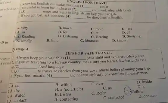 id I can't
on schedule.
er
D to
Passage 4
TIPS FOR SAFE TR AVEL
1. Always keep your valuables (1) __ your sight and avoid crowded places.
a sym! 2. If you're traveling to a foreign c country
make sure you learn a few basic phrases
in (2) __ local language.
3. (3) __
to travel advisories from your government before planning your trip.
4. If you feel unsafe,(4) __
the nearest embassy or consulate for assistance.
1.A. on
B. within
C. over
D. inside
__ 2A.the
B. x (no article)
C.an
D. a
3. A. Watch
B. Listen
C. Refer
D. Follow
__ A contact
B. contacting
C. contacted
D. contacts
ENGLISH FOR TRAVEL
Knowing English can make traveling (1)
__ easier.
- It's useful to learn basic phrases (2)
__ communicating with locals.
: (3) __
maps and signs in English can help you navigate.
4. If you get lost ask someone (4)
__ for directions in English.
A. very
B. much
C. more
D. less
1. A. in
B. for
C. at
D. of
3.A. Reading
B. Listening
C. Hearing
D. Studying
1. A. kindly
B. kind
C. kindness
D. kindest