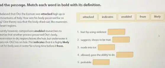 id the passage. Match each word in bold with its definition.
attacked
indicates
enabled
froze
likely
believed that Otzi the Iceman was attacked high up in
mountains of Italy. How was his body preserved for so
g? One theory was that the body dried out, like mummies
lesert regions.
cently however, comparisons enabled researchers to
corize that another process preserved Otz's body.
eservation in dry regions leaves the hair, but underwater it
oes not. Otzi has no hair. This indicates that it is highly likely
at his body was in water for a long time before it froze.
1. hurt by using violence: square 
2. suggests; shows to be true: square 
3. made into ice: square 
4. allowed, gave the ability to do: square 
5. probable: square