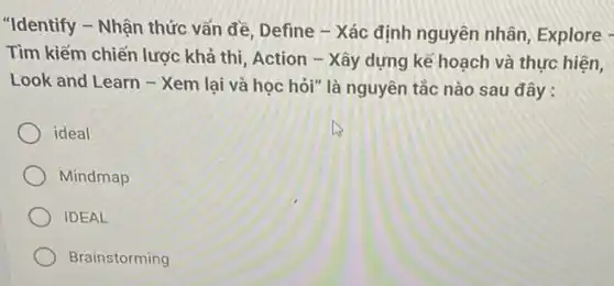 "Identify - Nhận thức vấn đề, Define - Xác định nguyên nhân Explore -
Tìm kiếm chiến lược khả thi, Action -Xây dựng kế hoạch và thực hiện,
Look and Learn - Xem lại và học hỏi"là nguyên tắc nào sau đây:
ideal
Mindmap
IDEAL
Brainstorming