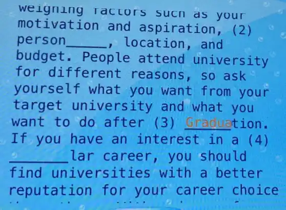 we igning Tactors sucn a your
motivation and aspiration , (2)
person __ , location , and
budget . People attend university
for different reasons ,so ask
yourself what you want from your
target university and what you
want to do after (3) Graduation.
If you have an interest in a (4)
__ lar career ,you should
find universities with a better
reputation for your career choice