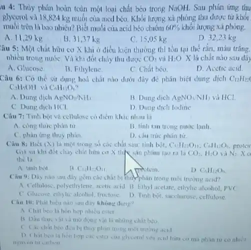 II 4: Thủy phân hoàn toàn một loại chất béo trong NaOH Sau phản ứng thu
glycorol và 18,824 kg muối của aied béo . Khối lượng xà phòng thu được từ khối
muối tròn là bao nhiêu? Biết muối của acid béo chiêm 60%  khối lượng xà phòng.
A. 11,29 kg
B. 31,37 kg
C. 15,05 kg
D. 32,23 kg
Câu 5: Một chất hữu cơ X khi ở điều kiện thường thì tồn tại the rắn, màu trắng.
nhiêu trong nướC. Vì khi đốt cháy thu được CO_(2) và H_(2)O X là chất nào sau đây
A. Glucose
B. Ethylene.
C. Chất béo.
D. Acetic acid
Câu 6: Có thể sử dụng hoá chất nào dưới đây để phân biệt dung dịch C_(12)H_(22)
C_(2)H_(5)OH và C_(6)H_(12)O_(6)
A. Dung dịch AgNO_(3)/NH_(3)
B. Dung dich AgNO_(3)/NH_(3) và HCl.
C. Dung dịch HCl.
D. Dung dich lodine
Câu 7: Tinh bột và cellulose có điểm khác nhau là
A. công thức phán từ
B. tinh tan trong nước lanh.
C. phàn ứng thuy phân.
D. câu trúc phân tứ
Câu 8: Biét (X)là một trong so các chất sau: tinh bót. C_(12)H_(22)O_(11);C_(6)H_(12)O_(6) protein
Gia sư khi đốt chảy chất hữu cơ X the san phim tao ra la CO_(2),H_(2)O vả N_(2) x
the la __
A. unh bot
B. C_(12)H_(22)O_(11)
motein.
D. C_(6)H_(12)O_(6)
Câu 9: Dãy nào sau đây gồm các chất bị thủy phân trong môi trường ncid?
A. Cellulosc, polyethylene acetic acid B. Ethyl acctate, ethylic alcohol, PVC
C. Glucose, ethylic alcohol inictose
D. Tinh bột, saccharose cellulose
Câu 10: Phát biêu nào sau đây không dung"
A Chat beo la hòn hợp nhiều ester
B Dầu thure vil và mờ động vật là những chất béo.
C. Cic chat beo đều bị thuy phân trong môi trường acid
D Chat bea la hon hop cac ester cut glycerol vol acid hiru cơ mà phàn tư co nhiêu
neuven tu calbon