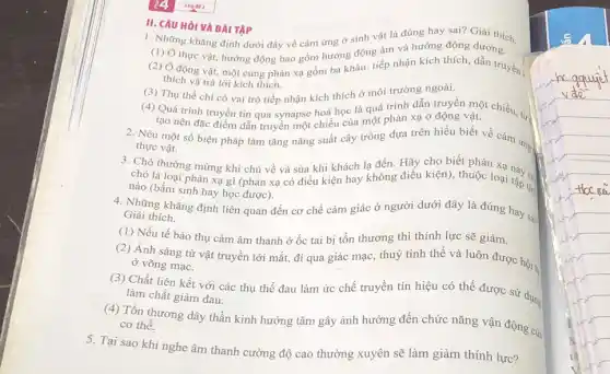 II. CAU HỏI VA BAI TAP
1. Những khẳng định dưới đây về cảm ứng ở sinh vật là đúng hay sai?Giải thích.
(1) Ở thực vật,hướng động bao gồm hướng động âm và hướng động dương.
(2) Ở động vật, một cung phản xạ gồm ba khâu: tiếp nhận kích thích, dẫn truyền ,
thích và trả lời kích thích.
(3) Thụ thể chi có vai trò tiếp nhận kích thích ở môi trường ngoài.
(4) Quá trình truyền tin qua synapse hoá học là quá trình dẫn troyền một chiều tử.
tạo nên đặc điểm dẫn truyền một chiều của một phản xạ ở động vật.
2. Nêu một số biện pháp làm tǎng nǎng suất cây trồng dựa trên hiểu biết về cảm ứng
thực vật.
3. Chó thường mừng khi chủ về và sủa khi khách lạ đến. Hãy cho biết phản
chó là loại phản xạ gì (phản xạ có điều kiện hay không điều kiện), thuộc loại này có
nào (bầm sinh hay học được).
4. Những khẳng định liên quan đến cơ chế cảm giác ở người dưới đây là đúng hay sain Giải thích.
(1) Nếu tế bào thụ cảm âm thanh ở ốc tai bị tổn thương thì thính lực sẽ giảm.
(2) Ánh sáng từ vật truyền tới mắt,đi qua giác mạc , thuỷ tinh thể và luôn được hội.
ở võng mạc.
(3) Chất liên kết với các thụ thể đau làm ức chế truyền tín hiệu có thể được sử dụng
làm chất giảm đau.
(4) Tồn thương dây thần kinh hướng tâm gây ảnh hưởng đến chức nǎng vận động của cơ thể.
5. Tại sao khi nghe âm thanh cường độ cao thường xuyên sẽ làm giảm thính lực?