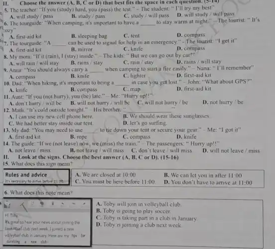 II. Choose the answer (A, B, C or D) that best fits the space in each question. (5-14)
5. The teacher: "If you (study) hard, you (pass)the test." - The student: "I'll try my best"
A. will study / pass
B. study/pass
C. study/ will pass D. will study / will pass
go
'cozy"
"6. The tourguide: "When camping, it's important to have a __
to stay warm at night." The tourist:It's
A. first-aid kit
C. tent
D. compass
119. The tourguide:"A __ can be used to signal for help in an emergency." -The tourist: "I get it"
B. sleeping bag
tip	B. mirror
A. first-aid kit
C. knife
D. compass
8. My mom: "If it (rain), I (stay)inside." - The kids "But we can go out by car!"
A. will rain/will stay
B. rains / stay
C. rain/stay
D. rains / will stay
9. Anna: "You should always carry a __ when camping to start a fire easily."- Nana: " I'll remember"
A. compass
B. knife
C. lighter
D. first-aid kit
10. Dad: "When hiking , it's important to bring a __ in case you get lost."-John: "What about GPS?"
A. knife
B. compass
C. map
D. first-aid kit
11. Aunt: "If you (not hurry), you (be) late "-Me: "Hurry up!"
A. don't hurry/will be
B. will not hurry / will be
C. will not hurry / be
D. not hurry/be
12. Math: "It's cold outside tonight." - His brother:" __
A. I can use my new cell phone here.
B. We should wear these sunglasses.
C. We had better stay inside our tent.
D. let's go surfing.
13. My dad: "You may need to use __ to tie down your tent or secure your gear." - Me: "I got it"
A. first-aid kit
B. rope
C. compass
D. knife
14. The guide: "If we (not leave) now.we (miss) the train "- The passengers:Hurry up!"
A. not leave/miss
B. not leave/will miss C. don't leave / will miss
D. will not leave / miss
II. Look at the signs. Choose the best answer (A, B, C or D). (15 -16)
15. What does this sign mean?
Rules and advice
A. We are closed at 10:00
B. We can let you in after 11:00
It's necessary to arrive before 11:00.
C. You must be here before 11:00
D. You don't have to arrive at 11:00
6. What does this note'mean?
A. Toby will join in volleyball club.
s
Hi Toby,
It's great to hear your news about joining the
basketball club next week I joined a new
volleyball club in January.Here are my tips for
surviving a new club
B. Toby is going to play soccer.
C. Toby is taking part in a club in January.
D. Toby is joining a club next week.