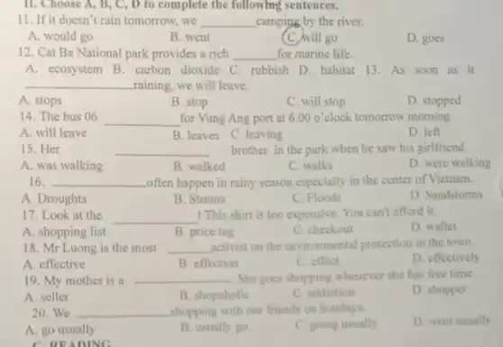 II. Choose A, B , C, D to complete the following sentences.
11. If it doesn't rain tomorrow, we __ camping by the river.
A. would go
B. went
(C)will go
D. goes
12. Cat Ba National park provides a rich __ for marine life
A. ecosystem B. carbon dioxide C. rubbish D.habitat 13. As soon as it
raining, we will leave.
__
A. stops
B. stop
C. will stop
D. stopped
14. The bus 06 __ for Vung Ang port at 6.00 o'clock tomorrow morning.
A. will leave
B. leaves C. leaving
D. left
15. Her	__ brother in the park when he saw his girlfriend
A. was walking
B. walked
C. walks
D. were walking
16. __ _often happen in rainy season especially in the center of Vietnam.
A. Droughts
B. Storms
C. Floods
D. Sandstorms
17. Look at the __ !This shirt is too expensive. You can't afford it.
A. shopping list
B. price tag
C. checkout
D. wallet
18. Mr Luong is the most __ activist on the environmental protection in the town.
A. effective
B. effection
C. effect
D. effectively
19. My mother is a __ -. She goes shopping whenever she has free time.
D. shopper
A. seller
B. shopaholic
C. addiction
20. We __ shopping with our friends on Sundays.
A. go usually
DING
B. usually go
C. going usually
D. went usually