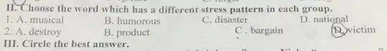 II. Choose the word which has a different stress pattern in each group.
1. A. musical
B. humorous
C. disaster
D. national
2. A. destroy
B. product
C. bargain
(D.) victim
III. Circle the best answer.