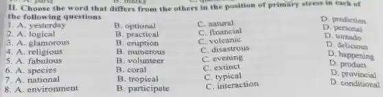 II. Choose the word that differs from the others in the position of primary stress in each of
the followin g questions
D. prediction
1. A. yesterday
B. optional
C. natural
2. A .logical
B . practical
C. financial
D personal
3. A. glamorous
B. eruption
C. volcanic
D. tomado
4. A. religious
B. numerous
C. disastrous
D. delicious
5. A . fabulous
B. volunteer
C. evening
D. happening
6. A . species
B. coral
C extinct
D product
7. A. national
B tropical
C typical
D provincial
8. A. environment
B. participate
C. interaction
D. conditional