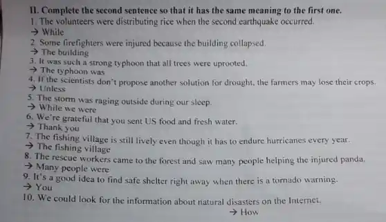 II. Complete the second sentence so that it has the same meaning to the first one.
1. The volunteers were distributing rice when the second earthquake occurred.
> While
2. Some firefighters were injured because the building collapsed.
> The building
3. It was such a strong typhoon that all trees were uprooted.
- The typhoon was
4. If the scientists don't propose another solution for drought, the farmers may lose their crops.
> Unless
5. The storm was raging outside during our sleep.
- While we were
6. We're grateful that you sent US food and fresh water.
> Thank you
7. The fishing village is still lively even though it has to endure hurricanes every year.
- The fishing village
8. The rescue workers came to the forest and saw many people helping the injured panda.
- Many people were
9. It's a good idea to find safe shelter right away when there is a tornado warning.
­­­­→You
10. We could look for the information about natural disasters on the Internet.
­­­­→How