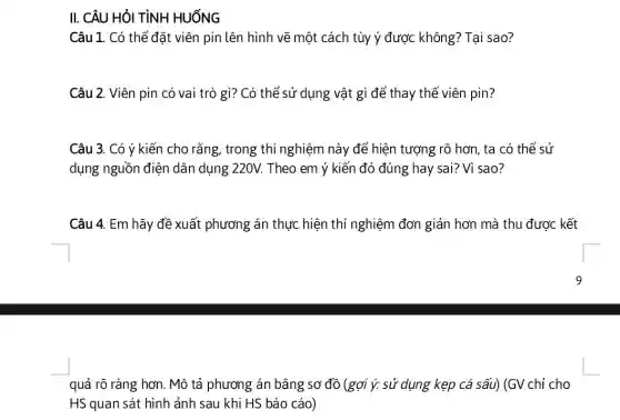 II. CÂU HỎI TÌNH HUỐNG
Câu 1. Có thể đặt viên pin lên hình vẽ một cách tùy ý được không?Tại sao?
Câu 2. Viên pin có vai trò gì?Có thể sử dụng vật gì để thay thế viên pin?
Câu 3. Có ý kiến cho rằng, trong thi nghiệm này để hiện tượng rõ hơn, ta có thể sử
dụng nguồn điện dân dụng 220V. Theo em ý kiến đó đúng hay sai? Vì sao?
Câu 4. Em hãy đề xuất phương án thực hiện thí nghiệm đơn giản hơn mà thu được kết
quả rõ ràng hơn . Mô tả phương án bằng sơ đồ (gợi ý: sử dụng kẹp cá sấu) (GV chỉ cho
HS quan sát hình ảnh sau khi HS báo cáo)