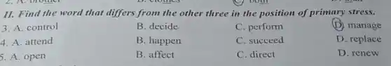 II. Find the word that differs from the other three in the position of primary stress.
3. A. control
B. decide
C. perform
(D) manage
4. A. attend
B. happen
C. succeed
D. replace
5. A. open
B. affect
C. direct
D. renew