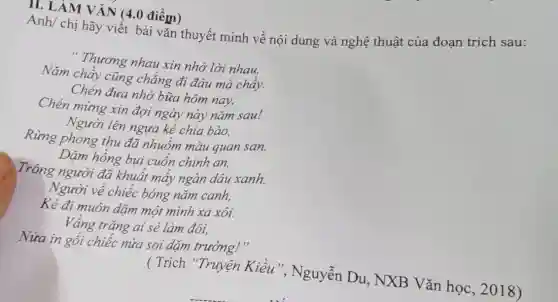 II. LAM VĂN (4.0 điểm)
Anh/ chị hãy viết bài vǎn thuyết minh về nội dung và nghệ thuật của đoạn trích sau:
" Thương nhau xin nhớ lời nhau,
Nǎm chầy cũng chẳng đi đâu mà chây.
Chén đưa nhớ bữa hôm nay,
Chén mừng xin đợi ngày này nǎm sau!
Người lên ngựa kẻ chia bào,
Rừng phong thu đã nhuốm màu quan san.
Dặm hồng bụi cuốn chinh an,
( Trích "Truyện Kiều", Nguyễn Du, NXB Vǎn học, 2018)