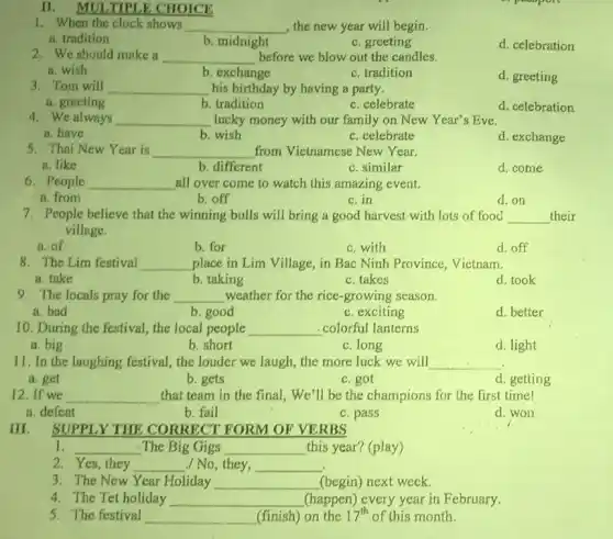II. MULTIPLE CHOICE
1. When the clock shows __ , the new year will begin.
a. tradition
b. midnight
c. greeting
d. celebration
2. We should make a __ before we blow out the candles.
a. wish
b. exchange
c. tradition
d. greeting
3. Tom will __ his birthday by having a party.
a. greeting
b. tradition
c. celebrate
d. celebration
4. We always __ lucky money with our family on New Year's Eve.
a. have
b. wish
c. celebrate
d. exchange
5. Thai New Year is __ from Vietnamese New Year.
a. like
b. different
c. similar
d. come
6. People __ all over come to watch this amazing event.
a. from
b. off
c.in
d. on
7. People believe that the winning bulls will bring a good harvest with lots of food __ their
village.
a. of
b. for
c. with
d. off
8. The Lim festival __ place in Lim Village,, in Bac Ninh Province Vietnam.
a. take
b. taking
c. takes
d. took
9. The locals pray for the __ weather for the rice growing season.
a. bad
b. good
c. exciting
d. better
10. During the festival the local people __ colorful lanterns
a. big
b. short
c. long
d. light
11. In the laughing festival, the louder we laugh, the more luck we will __
a. get
b. gets
c. got
d. getting
12.If we __ that team in the final, We'll be the champions for the first time!
a. defeat
b. fail
c. pass
d. won
SUPPLY THE CORRECT FORM OF VERBS
1. __ The Big Gigs __ this year? (play)
2. Yes, they __ /No,they, __
3. The New Year Holiday __ (begin) next week.
4. The Tet holiday __ (happen) every year in February.
5. The festival __ (finish) on the 17^th of this month.