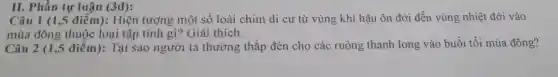 II. Phần tự luận (3đ):
Câu 1 (1,5 điểm): Hiện tượng một số loài chim di cư từ vùng khí hậu ôn đới đến vùng nhiệt đới vào
mùa đông thuộc loại tập tính gì? Giải thích.
Câu 2 (1,5 điểm): Tại sao người ta thường thắp đèn cho các ruộng thanh long vào buổi tối mùa đông?