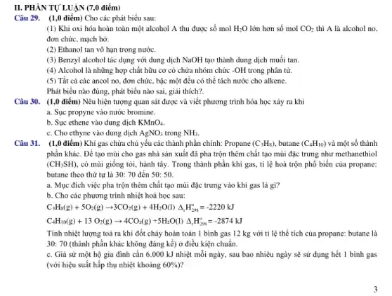 II. PHÀN TỰ LUẬN (7 ,0 điểm)
Câu 29. (1,0 điểm) Cho các phát biểu sau:
(1) Khi oxi hóa hoàn toàn một alcohol A thu được số mol H_(2)O lớn hơn số mol CO_(2) thì A là alcohol no,
đơn chức, mạch hở.
(2) Ethanol tan vô hạn trong nước.
(3) Benzyl alcohol tác dụng với dung dịch NaOH tạo thành dung dịch muối tan.
(4) Alcohol là những hợp chất hữu cơ có chứa nhóm chức -OH trong phân tử.
(5) Tất cả các ancol no, đơn chức , bậc một đều có thể tách nước cho alkene.
Phát biểu nào đúng.phát biểu nào sai,giải thích?.
Câu 30. (1,0 điểm)Nêu hiện tượng quan sát được và viết phương trình hóa học xảy ra khi
a. Sục propyne vào nước bromine.
b. Sục ethene vào dung dịch KMnO_(4)
c. Cho ethyne vào dung dịch AgNO_(3) trong NH_(3)
Câu 31. (1,0 điểm)Khí gas chứa chủ yếu các thành phần chính: Propane (C_(3)H_(8)) butane (C_(4)H_(10)) và một số thành
phần khác. Để tạo mùi cho gas nhà sản xuất đã pha trộn thêm chất tạo mùi đặc trưng như methanethiol
(CH_(3)SH) , có mùi giống tỏi,hành tây. Trong thành phần khí gas, tỉ lệ hoà trộn phổ biến của propane:
butane theo thứ tự là 30: 70 đến 50:50
a. Mục đích việc pha trộn thêm chât tạo mùi đặc trưng vào khí gas là gì?
b. Cho các phương trình nhiệt hoá học sau:
C_(3)H_(8)(g)+5O_(2)(g)arrow 3CO_(2)(g)+4H_(2)O(l)Delta _(r)H_(298)^circ =-2220kJ
C_(4)H_(10)(g)+13O_(2)(g)arrow 4CO_(2)(g)+5H_(2)O(l)Delta _(r)H_(296)^circ =-2874kJ
Tính nhiệt lượng toả ra khi đốt cháy hoàn toàn 1 bình gas 12 kg với tỉ lệ thể tích của propane: butane là
30: 70 (thành phần khác không đáng kể)ở điều kiện chuẩn.
c. Giả sử một hộ gia đình cân 6.000 kJ nhiệt mỗi ngày, sau bao nhiêu ngày sẽ sử dụng hết 1 bình gas
(với hiệu suất hấp thụ nhiệt khoảng 60% )