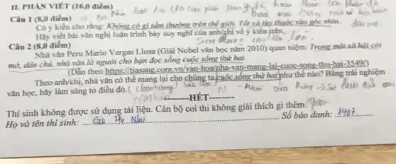 II. PHẢN VIÊT (160 điểm)
Câu 1 (8,0 điểm 5)
Có ý kiến cho rằng: Không có gì tầm thường trên thể giới. Tất cả tìy thuộc vào góc nhìn.
Hãy viết bài vǎn nghị luận trình bảy suy nghĩ của anh/chị về ý kiến trên,
Câu 2 (8,0 điểm)
Nhà vǎn Peru Mario Vargas Llosa (Giải Nobel vǎn học nǎm 2010)quan niệm: Trong một xã
mở, dân chủ, nhà vǎn là người cho bạn đọc sống cuộc sống thứ hai.
(Dẫn theo https://tiasang com.vn/van-hoa/pha-van -mang-lai-cuoc -song-thu-hai
-35490
Theo anh/chị, nhà vǎn có thể mang lại cho chúng ta cuộc sống thứ hai như thể nào? Bằng trải nghiệm
vǎn học, hãy làm sáng tỏ điều đó.
claims
Thí sinh không được sử dụng tài liệu.Cán bộ coi thi không giải thích gì thêm.
Họ và tên thí sinh:
__
Số báo danh:
__