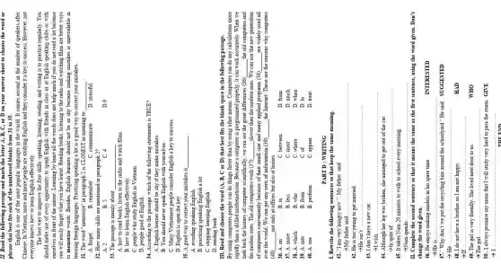 II. Read the following passage and answer the letter A, B, C, or D on your answer sheet to choose the word or phrase that best fits each of the numbered blanks from 13 to 15.
I. Read the following passage and analyze the meaning of the word in the word in a separate sheet of paper.
Cuyen is in Vietnam. My favorite and more people are English and they consider it a key to success. However, not everyone knows how to learn English effectively.
The best way to improve the four skills speaking, singing, reading, and writing is to practice regularly. You should take care of every group to work together with friends with class or at English or English schools or with social media that they want to learn. We are always good English and I have a lot of English and English or English so we will study both their career and their learning. Because both, listening to the main and other words are better way to memorize words. Besides, English learning should not be so by the because making mistakes is unavoidable in learning foreign words. Practicing speaking is a lot in a good way to correct your mistakes.
1. The word "unwanted" in paragraph 2 is CLOSEST in meaning to
A. language
B. treatment
C. communicative
D. stressful
2. The word "unwanted" is placed in the second paragraph.
A. fantasy
B. relaxation
C. communicative
D. stressful
3. The passage is mainly about
A. how to read books, listen to the radio and watch films.
B. how to learn English effectively.
C. people who read English in Vietnam
D. people who read English in Vietnam
4. According to the passage, what do they follow misuse?
A. English means should be the rightly of the following statements is TRUE?
B. You should wear mask people English with yourselves.
C. Many English people speak English only.
D. Many English people speak consider English a key to success.
5. A good way to connect your suitcase is
A. avoiding eating English
B. practicing speaking English
C. teaching English
D. reading
II. Read and choose the word A, B, C or D that best fits the blank space in the following passage.
VII. Read and choose the word A, B, C or D that best fits the blank space in the following passage.
1. By using computer people can do things faster than by using other means. Computers can do any calculations more rapidly than a mathematical difference because a computer is programmed properly. It can work accurately. When we look back to the Internet, computer scientists, you can see the great differences (30) the old computers and computers. One is the computer science of this job. I also want them to find the modern ones. We can use the new generations for the world. We can get away from the computer to the Internet.
2. On the other hand, we can get away for any information (30) the Internet. These are the reasons why computers are too much or any of others to take out homes.
4. (40) a. on
B. on
C. between
D. from
5. At once the less
B. less
C. most
D. much
6. A. on
B. from
C. of
D. when
7. At once the school is very different.
A. when
B. when
C. where
D. when
8. A. in
B. from
C. of
D. to
9. A. which
B. whom
C. appear
D. treat
10. A. use
B. perform
C. appear
PART B. WRITING
1. Rewrite the following sentences so that it can keep the same meaning.
1. "I am very hungry." My father said
2. "My father said
3. "He is in your own car.
4. "I don't have a new car.
5. "He is in your car.
6. It is a book.
7. When 20 minutes to walk to school every morning
8. It takes him 20 minutes to walk to school every morning
9. Complete the sentences to tell it the reasons the same as the first sentence, using the word given. Don't complete your speech.
10. He enjoys minding models in his spare time
IVERSTED
11. "Why don't you get anything this around the schoolyard" He said SUGGESTED
 arrow mathrm(He) 
12. "It is
13. I do not have a brother so I am not happy.
 arrow 
HAD
14. The girl is very friendly. She lived next door to us.
 arrow The girl
VHO
1
1
 arrow I