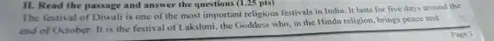 II. Read the passage and answer the questions (1.25 pts)
The festival of Diwali is one of the most important religious festivals in India. It lasts for five days around the
end of October. It is the festival of I akshmi, the Goddess who, in the Hindu religion, brings peace and