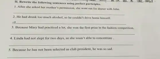 II. Rewrite the following sentences using perfect participles.
1. After she asked her mother's permission, she went out for dinner with John.
__
2. He had drunk too much alcohol, so he couldn't drive home himself.
__
3. Because Mary had practiced a lot, she won the first prize in the fashion competition.
__
4. Linda had not slept for two days,so she wasn't able to concentrate
__
5. Because he has not been selected as club president, he was so sad.
