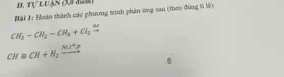 II. TỰ Ll JAN (3,0 đrem)
Bài 1: Hoàn thành các phương trình phản ứng sau (theo đúng tỉ lệ):
CH_(3)-CH_(2)-CH_(3)+Cl_(2)xrightarrow (as)
CHequiv CH+H_(2)xrightarrow (Ni,t^O,p)