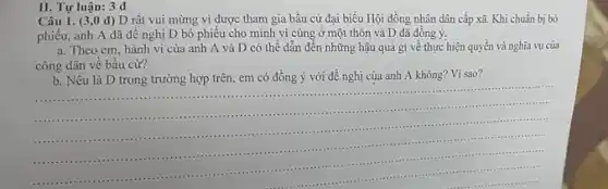 II. Tự luận: 3 d
Câu 1. (3,0 d)D rất vui mừng vì được tham gia bầu cử đại biều Hội đồng nhân dân cấp xã. Khi chuẩn bị bỏ
phiếu, anh A đã đề nghị D bỏ phiếu cho mình vì cùng ở một thôn và D đã đồng ý.
a. Theo em, hành vi của anh A và D có thể dẫn đến những hậu quả gì về thực hiện quyền và nghĩa vụ cửa
công dân về bâu cử?
b. Nếu là D trong trường hợp trên,em có đồng ý với đề nghị của anh A không? Vì sao?
__
-.....-....
1...........11........................................
..............................
..........................................-........
......................-..................-...