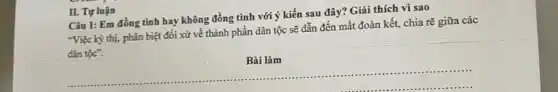 II. Tự luận
Câu 1: Em đồng tình hay không đồng tình với ý kiến sau đây? Giải thích vì sao
"Việc kỳ thị, phân biệt đối xử về thành phần dân tộc sẽ dẫn đến mất đoàn kết, chia rẽ giữa các
dân tộc".
Bài
__