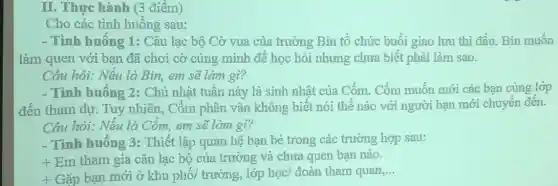 II. Thực hành (3 điểm)
Cho các tình huống sau:
- Tình huống 1: Câu lạc bộ Cờ vua của trường Bin tổ chức buổi giao lưu thì đấu. Bin muốn
làm quen với bạn đã chơi cờ cùng minh đề học hỏi nhưng chưa biết phài làm sao.
Câu hỏi: Nếu là Bin,em sẽ làm gì?
- Tình huống 2:Chủ nhật tuần này là sinh nhật của Cốm. Cốm muốn mới các bạn cùng lớp
đến tham dự. Tuy nhiên, Cốm phân vân không biết nói thế nào với người bạn mới chuyển đến.
Câu hỏi: Nếu là Cốm, em sẽ làm gì?
- Tình huống 3:Thiết lập quan hệ bạn bè trong các trường hợp sau:
+ Em tham gia câu lạc bộ của trường và chưa quen bạn nào.
+ Gặp bạn mới ở khu phố/ trường,,lớp học/ đoàn tham quan,...
__