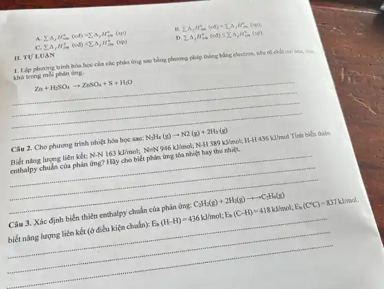 II. TƯLU ÁN
A sum Delta _(f)H_(298)^0(cd)gt sum Delta _(f)H_(298)^0(sp)
B sum Delta _(f)H_(298)^0(cd)=sum Delta _(f)H_(298)^0(sp)
C. sum Delta _(f)H_(298)^0(cd)lt sum Delta _(f)H_(298)^0(sp)
D sum Delta _(f)H_(298)^0(cd)leqslant sum Delta _(f)H_(298)^0(sp)
1. Lập phương trình hóa học của các phản ứng sau bằng phương pháp thǎng bằng electron, nêu rõ chất oxi hóa, chất khử trong mỗi phản ứng.
Zn+H_(2)SO_(4)arrow ZnSO_(4)+S+H_(2)O
__
.............
........
Câu 2. Cho phương trình nhiệt hóa học sau: N_(2)H_(4)(g)arrow N2(g)+2H_(2)(g)
Biết nǎng lượng liên kết: N-N163kJ/mol;N=N946kJ/mol;NHH389kJ/mol;H-H-436kJ/mol? Tính biến thiên
enthalpy chuẩn của phản ứng? Hãy cho biết phản ứng tỏa nhiệt hay thu nhiệt.
__ ......................................................................
Câu 3. Xác định biến thiên enthalpy chuẩn của phản ứng: C_(2)H_(2)(g)+2H_(2)(g)arrow arrow C_(2)H_(6)(g)
biết nǎng lượng liên kết (ở điều kiện chuẩn): E_(b)(H-H)=436kJ/mol;E_(b)(C-H)=418kJ/mol;E_(b)(C^circ C)=837kJ/mol
__
......................................................................