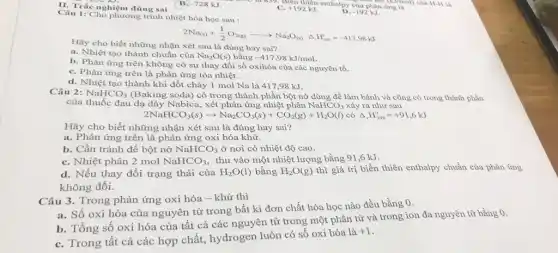 II. Trắc nghiệm đúng sai
B. -728 kJ.
C. +192kJ
các là 839. Biên thiên enthalpy của phân ứng là 01) của H-H kết (KJ/mol) của
-192kJ
Câu 1: Cho phương trình nhiệt hóa học sau :
2Na_((s))+(1)/(2)O_(2(g))arrow Na_(2)O_((s)) Delta ,F_(206)^circ =-417,98kJ
Hãy cho biết những nhận xét sau là đúng hay sai?
a. Nhiệt tạo thành chuẩn của Na_(2)O(s) bằng -417,98kJ/mol.
b. Phản ứng trên không có sự thay đổi số oxihóa của các nguyên tố.
C. Phản ứng trên là phản ứng tỏa nhiệt.
d. Nhiệt tạo thành khi đốt cháy 1 mol Na là 417 ,98 kJ.
Câu 2: NaHCO_(3) (Baking soda) có trong thành phần bột nở dùng để làm bánh và cũng có trong thành phần
của thuốc đau dạ dày Nabica,xét phản ứng nhiệt phân NaHCO_(3) xảy ra như sau
2NaHCO_(3)(s)arrow Na_(2)CO_(3)(s)+CO_(2)(g)+H_(2)O(l) có Delta _(r)H_(298)^0=+91,6kJ
Hãy cho biết những nhận xét sau là đúng hay sai?
a. Phản ứng trên là phản ứng oxi hóa khử.
b. Cần tránh để bột nở NaHCO_(3) ở nơi có nhiệt độ cao.
C. Nhiệt phân 2 mol NaHCO_(3) thu vào một nhiệt lượng bằng 91,6 kJ.
d. Nếu thay đổi trạng thái của H_(2)O(l) bằng H_(2)O(g) thì giá trị biến thiên enthalpy chuẩn của phản ứng
không đổi.
Câu 3. Trong phản ứng oxi hóa -khử thì
a. Số oxi hóa của nguyên tử trong bất kì đơn chất hóa học nào đều bằng 0.
b. Tổng số oxi hóa của tất cả các nguyên tử trong một phân tử và trong ion đa nguyên từ bằng 0.
C. Trong tất cả các hợp chất, hydrogen luôn có số oxi hóa là
+1