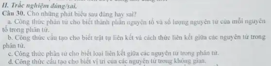 II. Trắc nghiệm đúng/sai.
Câu 30. Cho những phát biểu sau đúng hay sai?
a. Công thức phân từ cho biết thành phân nguyên tố và số lượng nguyên tử của mỗi nguyên
tô trong phân tử.
b. Công thức cấu tạo cho biết trật tự liên kết và cách thức liên kết giữa các nguyên tử trong
phân tử.
c. Công thức phân tử cho biết loại liên kết giữa các nguyên tử trong phân tử.
d. Công thức câu tạo cho biết vị trí của các nguyên từ trong không gian.