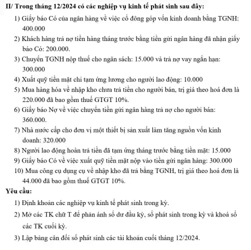 II/ Trong tháng 12/2024 có các nghiệp vụ kinh tế phát sinh sau đây:
1) Giấy báo Có của ngân hàng về việc cổ đông góp vốn kinh doanh bằng TGNH:
400.000
2) Khách hàng trả nợ tiền hàng tháng trước bằng tiền gửi ngân hàng đã nhận giấy
báo Có: 200.000.
3) Chuyển TGNH nộp thuế cho ngân sách: 15.000 và trả nợ vay ngắn hạn:
300.000
4) Xuất quỹ tiền mặt chi tạm ứng lương cho người lao động: 10.000
5) Mua hàng hóa về nhập kho chưa trả tiền cho người bán, trị giá theo hoá đơn là
220.000 đã bao gồm thuế GTGT 10% 
6) Giấy báo Nợ về việc chuyển tiền gửi ngân hàng trả nợ cho người bán:
360.000
7) Nhà nước cấp cho đơn vị một thiết bị sản xuất làm tǎng nguồn vốn kinh
doanh: 320.000
8) Người lao động hoàn trả tiền đã tạm ứng tháng trước bằng tiền mặt:15.000
9) Giấy báo Có về việc xuất quỹ tiền mặt nộp vào tiền gửi ngân hàng:300.000
10) Mua công cụ dụng cụ về nhập kho đã trả bằng TGNH, trị giá theo hoá đơn là
44.000 đã bao gồm thuế GTGT 10% 
Yêu cầu:
1) Định khoản các nghiệp vụ kinh tế phát sinh trong kỳ.
2) Mở các TK chữ T để phản ánh số dư đầu kỳ, số phát sinh trong kỳ và khoá sổ
các TK cuối kỳ.
3) Lập bảng cân đối số phát sinh các tài khoản cuối tháng 12/2024