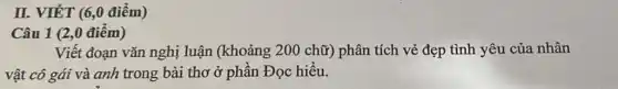 II. VIẾT (6,0 điểm)
Câu 1 (2,0 điểm)
Viết đoạn vǎn nghị luận (khoảng 200 chữ) phân tích vẻ đẹp tình yêu của nhân
vật cô gái và anh trong bài thơ ở phần Đọc hiểu.