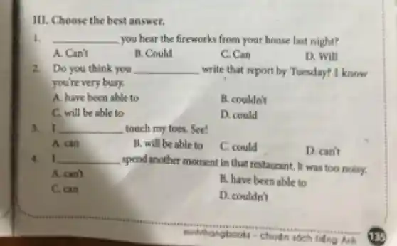 III. Choose the best answer.
I. __ you hear the fireworks from your house last night?
A. Canit
B. Could
C. Can
D. Will
2. Do you think you __ write that report by Tuesday? I know
you're very busy.
A. have been able to
H. couldn't
C. will be able to
D. could
3. I __ touch my toes. See!
A. can
B. will be able to
C. could
D. can't
4. I __
spend another moment in that restaurant, It was too noisy.
A. can't
B. have been able to
C. can
D. couldn't
ninhithangbook churtn
Anh