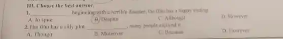 III. CI hoose the best answer.
1. __ beginning with a terrible disaster the filn n has happy ending.
D. However
A. In spite
B. Despite
C. Although
2. Ane spit has a silly plot
__ many people enjoyed it.
C. Because
D. However
A. Though
B. Moreover