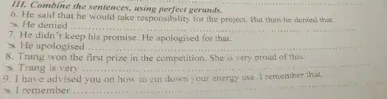 III. Combine the sentences.using perfect gerunds.
6. He said that he would take responsibility for the project.But then he denied that.
He denied	__
7. He didn't keep his promise. He apologised for that.
He apologised ..... __
8. Trang won the first prize in the competition She is very proud of this.
Trang is very ........ __
9. I have advised you on how to cut down your energy use.I remember that.
I remember ..........
__