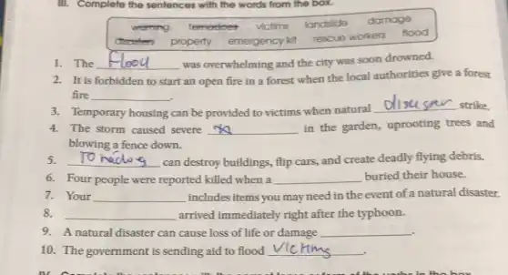 III. Complete the se sentences with the words from the box.
werring tomedoes victims landslide damage
disosters property emergency kit
rescue workers flood
1. The __ was overwhelming and the city was soon drowned.
2. It is forbidden to start an open fire in a forest when the local authorities give a forest
fire __
3. Temporary housing can be provided to victims when natural
__ strike
4. The storm caused severe __ in the garden,uprooting trees and
blowing a fence down.
5. __ can destroy buildings flip cars, and create deadly flying debris.
6. Four people were reported killed when a __ buried their house.
7. Your __ includes items you may need in the event of a natural disaster
8. __ arrived immediately right after the typhoon.
9. A natural disaster can cause loss of life or damage __
10. The government is sending aid to flood __