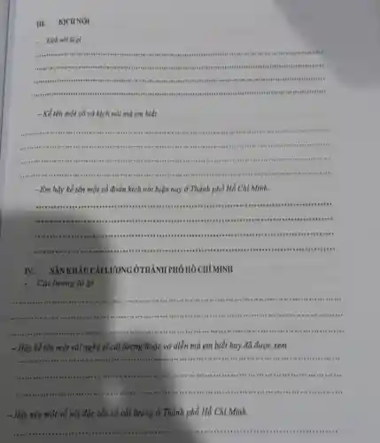 III. KICHNÓI
.Kịch nói là gi
__
.....
"on ","B":"".
............
-Kể tên một số vở kịch nói mà em biết.
__
...........consumers
","B":".......
........-.................
 .no ...
................................
.... .
- Em hãy kể tên một số đoàn kịch nói hiện nay ở Thành phố Hồ Chi Minh.
__
....","B":"........................"........
...............................................................on ...."
min ...................""........."
IV. SÂN ỞTHÀNH PHÓ HÓ CHI MINH
Cài lương là gì
__
","B":""..
............ .- -","B":"...
- Hãy kể tên một vài nghệ sĩ cải lương hoặc vở diễn mà em biết hay đã được xem.
__
it th .....
"....."
.....","B":"
Hãy nêu một số nét đặc sắc về cải lương ở Thành phố Hồ Chi Minh.
__