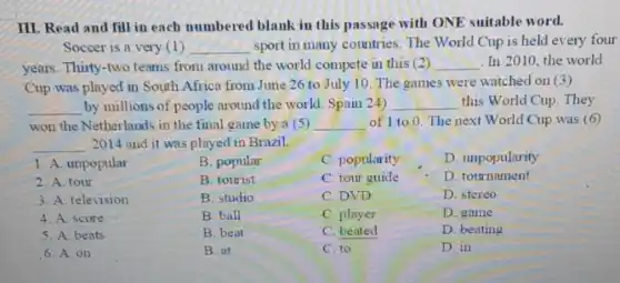 III. Read and fill in each numbered blank in this passage with ONE suitable word.
Soccer is a very (1) __ sport in many countries The World Cup is held every four
years. Thirty-two teams from around the world compete in this (2) __ In 2010, the world
Cup was played in South Africa from June 26 to July 10 The games were watched on (3)
__ by millions of people around the world. Spain 24) __ this World Cup. They
won the Netherlands in the final game by a (5) __ of 1 to 0 The next World Cup was (6)
__ 2014 and it was played in Brazil.
B. tourist
1. A. unpopular
2. A. tour
3. A. television
4. A. score
5. A. beats
6. A. on
B. popular
C. popularity
C. tour guide
C. DVD
C. player
C. beated
C. to
D. unpopularity
D. tournament
D. stereo
D. game
D. beating
D. in
B. studio
B. ball
B. beat
B. at