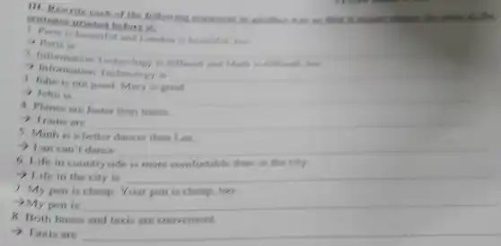 III. Rewrite each of the following sentences in another was so
sentence printed before it!
1. Paris is beautiful and London is beautiful too
> Paris is
__
Information 1
- Information Technology is
__
3. John is not good Mary is good
> John is
4. Planes are faster than trains.
>Trains are
__
2 Lan can't dance
Minh is a better dancer than
6. Life in countryside is more comfortable than in the city
-> Life in the city is
7. My pen is cheap Your pen is cheap.
100
>My pen is
Both buses
>Taxis are
__