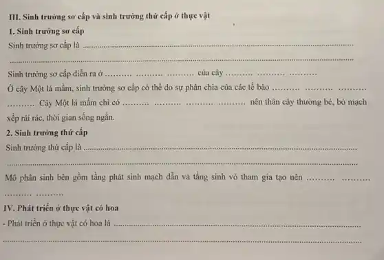 III. Sinh trưởng sơ cấp và sinh trưởng thứ cấp ở thực vật
1. Sinh trưởng sơ cấp
__
Sinh trường sơ cấp là	immunis ....
....................
Sinh trưởng sơ cấp diễn ra ở .....	__ __ của cây __
Ở cây Một lá mầm, sinh trưởng sơ cấp có thể do sự phân chia của các tế bào __ __ __ __
__ Cây Một lá mầm chi có __ __ ..........nên thân cây thường bé, bó mạch __
xếp rải rác, thời gian sống ngắn.
2. Sinh trưởng thứ cấp
__
Sinh trưởng thứ cấp là ......................................................................
Mô phân sinh bên gồm tầng phát sinh mạch dẫn và tầng sinh vỏ tham gia tạo nên __ __
__
IV. Phát triển ở thực vật có hoa
__
.............