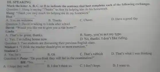 III. SPEAKING
Mark the letter A., B, C, or D to indicate the sentence that best completes each of the following exchanges.
Question 1: Hung is saying "Thanks" to Hoa for helping him do his homework.
Hung: "Thank you very much for helping me do my homework"
Hoa:" __
D. Have a good day
A. You are welcome
B. Thanks
C. Cheers
Question 2: David I is talking to Linda after school.
David: "Would you like me to give you a ride home?"
Linda: __
B. Sorry, you're not my type.
A. That's be great.thanks.
C. Yes, I'm riding home now
D. No, thanks. I don't like riding.
Question 3: Two students are discussing their previous English class.
Student I. "I think the teacher should give us more exercises."
Student 2." __ ,
A. Yes, let's
B.Ok
C. That's rubbish
D. That's what I was thinking
Question 4: Peter:"Do you think they will fail in the examination?"
Bill: "No, __
7)
A. I hope they will.
B. I don't think so.
C. I don't hope.
D. I want to.