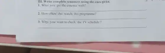 III. Write complete sentences using the cues given.
1. Who/ you/go/the cinema/ with?
__
2. How often/ she/ watch this programme?
__ .
3. Why/you/want to check/ the TV schedule ?
__