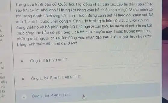 i
i.
ào
h
tổ
o
iến
đổi)
và
3 là
aản
Trong quá trình bầu cử Quốc hôi. Hội đồng nhân dân các cấp tại điểm bầu cử R.
sau khi có lời nhờ anh H là người hàng xóm bỏ phiếu cho chị gái V của mình có
tên trong danh sách ứng cử, anh T luôn đứng cạnh anh H theo dõi, giám sát. Nế
anh T, anh H buộc phải đồng ý . Ông L tổ trưởng tổ bầu cử biết chuyện nhưng
đang viết hộ và bỏ phiếu giúp bà P là người cao tuổi. lai muốn nhanh chóng kết
thúc công tác bầu cử nên ông L đã bỏ qua chuyện này. Trong trường hợp trên.
những ai là người chưa làm đúng việc nhân dân thực hiện quyền lực nhà nước
bằng hình thức dân chủ đại diện?
A Ông L, bà P và anh T.
B
Ông L, bà P anh T và anh H
C Ông L, bà P và anh H.