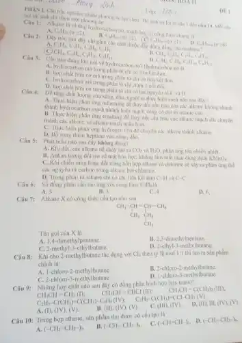 II
PHAN I. Câu trắc nghiệm nhiều phương án lưa chon. Thi sinh trà lời từ câu 1 đến câu 14. Mỗi câu hoi thi
phương
on online.............................................................
....Lớp: .............................................................
__
Câu 1: Alkane la những hydrocarbon no, mạch hờ, có công thức chung la
D.
A C_(n)H_(2n)(ngeqslant 2)
C_(n)H_(2n-6)(ngeqslant 6)
C_(n)H_(2n-2)(ngeqslant 2)
C_(2)H_(2),C_(3)H_(4),C_(4)H_(6),C_(5)H_(8). CH_(4),C_(2)H_(6),C_(4)H_(10),C_(5)H_(12)
c C_(n)H_(2n+2)(ngeqslant 1)
Câu 2:
Dãy nào sau dây chỉ gồm các chất thuộc dây đồng dầng của methane?
CH_(4),C_(2)H_(2),C_(3)H_(4),C_(4)H_(10).
D.
C_(2)H_(6),C_(3)H_(8),C_(5)H_(10),C_(6)H_(12)
Câu nào đúng khi nói về hydrocarbon no? Hydrocarbon no là
A. hydrocarbon mà trong phân tử chỉ có liên
B.hợp chất hữu cơ mà trong phân tử chỉ có liên kết đơn.
C. hydrocarbon mà trong phân tử chi chứa I nối đôi.
D. hợp chất hữu cơ trong phân tử chỉ có hai nguyên tố C và H.
Đề tǎng chất lượng của xãng, dầu, người ta thực hiện cách nào sau đây?
A. Thực hiện phản ứng reforming để thay đổi cấu trúc cùa các alkane không nhánh
thành hydrocarbon mạch nhánh hoặc mạch vòng có chi số octane cao.
B. Thực hiện phản ứng cracking để thay đổi cấu trúc các alkane mạch dài chuyển
thành các alkene và alkane mạch ngắn hơn.
C. Thực hiện phản ứng hydrogen hóa để chuyển các alkene thành alkane.
D. Bố sung thêm heptane vào xãng, dầu.
Câu 5:
Phát biểu nào sau đây không đúng?
A. Khi đốt, các alkane dễ cháy tạo ra CO_(2) và H_(2)O, phản ứng tỏa nhiều nhiệt.
B. Ankan tương đối trơ về mặt hóa học, không làm mất màu dung dịch KMnO_(4)
C. Khi chiếu sáng hoặc đốt nóng hỗn hợp alkane và chlorine sẽ xảy ra phàn ứng thế
các nguyên tử carbon trong alkane bởi chlorine.
D. Trong phân tử alkane chi có các liên kết dơn C.-H và C-C
Câu 6: Số đồng phân cấu tạo ứng với công thức
C_(5)H_(8)
A. 3.
B. 5.
C. 4.
D. 6.
Câu 7: Alkane X có công thức cấu tạo như sau
CH_(3)-CH-CH-CH_(3) CH_(3) CH_(2) CH_(3)
Tên gọi của X là
A. 3,4-đimethylpentane.
B. 2,3-đimethylpentane.
C. 2-methyl-3 -ethylbutane.
D. 2-ethyl-3-methylbutane.
Câu 8: Khi cho 2-methylbutane tác dụng với Cl_(2) theo tỷ lệ mol 1:1 thì tạo ra sản phẩm
chính là:
A. 1-chloro-2-methylbutane.
B. 2-chloro-2-methylbutane.
C. 2-chloro-3-methy lbutane.
D. 1-chloro-3 -methylbutane.
Câu 9: Những hợp chất nào sau đây có đồng phân hình học (cis-trans)?
CH_(3)CH=C(CH_(3))_(2)(HI);
CH_(3)CH=CH_(2)(I)
CH_(3)CH=CHCl(II);
C_(2)H_(5)-C(CH_(3))=C(CH_(3))-C_(2)H_(5)(IV
C_(2)H_(5)-C(CH_(3))=CCl-CH_(3)(V).
A. (I), (I (V), (V).
B. (II), (IV), (V).
C. (III), (IV ) ).
D. (II), III, (IV),(V)
Câu 10: Trùng hợp ethene, sản phẩm thu được có cấu tạo là
C. (-CH=CH-)_(n)
. D. (-CH_(3)-CH_(3)-)_(n)
A (-CH_(2)=CH_(2)-)_(n)
B. (-CH_(2)-CH_(2)-)_(n)
DE 1