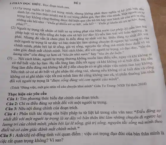 ĐỀ I
I-PHẦN ĐỌC HIÊU Đọc đoạn trích sau.
(1)Tự trọng nghĩa là biết coi trọng mình nhưng không phải theo nghĩa vị kỷ (chi biết đến
danh lợi của bản thân mình) mà là coi trọng phẩm giá, đạo the của mình. Một người có tự
trọng hay không cũng thường được thể hiện qua câu trả lời đáy qua hành xử của anh ta cho
phúc?"... __
phúc?>, câu hỏi như : "Điều gì khiến tôi sợ hãi , xấu hổ?","Điều gì khiến tôi tôi tự hào,hạnh
(2) Người trọng tất nhiên sẽ biết sợ sự trừng phạt của Nhà nước (sợ pháp lý) nếu làm trái
pháp luật và sợ điều tiếng dư luận của xã hội (sợ đạo lý) nếu làm trái với luân thường , lẽ
phải. Nhưng đó vẫn là chưa phải là điều đáng sợ nhất với họ. Điều đáng sợ nhất đối với
một người tự trọng là sự dày vò bản thân khi làm những chuyện đi ngược lại lương trị của
chính mình, phản bội lại lẽ sống, giá trị sống, nguyên tắc sống mà mình theo đuổi và có
cảm giác đánh mất chính mình. Nói cách khác, đối với người tự trọng, có đạo đức, "tòa án
lương tâm" còn đáng sợ hơn cả "tòa án nhà nước" hay "tòa án dư luận."
(3) __
Nói cách khác, người tự trọng thương không muốn làm điều xấu,ngay cả khi không ai
có thể biết việc họ làm. Họ sẵn lòng làm điều tốt ngay cả khi không có ai biết đến Họ sẵn
lòng làm điều đúng mà không hề để ý đến chuyện có ai ghi nhận việc mình làm hay không.
Nếu tình cờ có ai đó biết và ghi nhận thì cũng vui, nhưng nếu không có ai biết đến và cũng
không có ai ghi nhận việc tốt mà mình làm thì cũng không sao cả, vì phần thưởng lớn nhất
đối với người tự trọng là "được sống đúng với con người của mình".
(Trích "Đúng việc, một góc nhìn về câu chuyện khai minh" Giản Tư Trung- NXB Tri thức 2016)
Thực hiện các yêu cầu
Câu 1: Tìm phương thức biểu đạt chính của đoạn trích.
Câu 2: Chỉ ra điều đáng sợ nhất đối với một người tự trọng.
Câu 3: Nêu nội dung chính của đoạn trích.
Câu 4 : Phân tích tác dụng của biện pháp tu từ liệt kê trong câu vǎn sau: "Điều đáng sợ
nhất đối với một người tự trọng là sự dày vò bản thân khi làm những chuyện đi ngược lại
lương trì của chính mình, phản bội lại lẽ sống, giá trị sống, nguyên tắc sống mà mình theo
đuổi và có cảm giác đánh mất chính mình."
Câu 5 : Anh/chị có đồng tình với quan điểm : việc coi trọng đạo đức của bản thân mình là
việc rất quan trọng không? Vì sao?