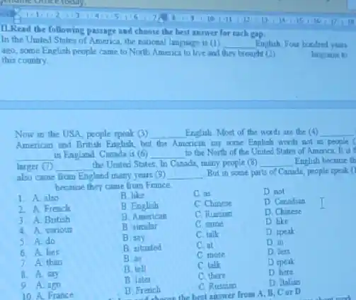 II.Read the following passage and choose the best answer for each gap.
In the United States of America, the national language is (1) __ English. Four hurulred years
ago, some English people came to North Amenca to live and they brouchi (2)
this country.
langane to
Now in the USA people speak (3) __ English Most of the words are the (4) __
American and British English but the American tay some English words not as people
__ in England. Canada is (6) __ to the North of the United States of America It is
larger (1) __ the United States, In Cinada, many people (8) __ English because th
also came from England many years (9) __ But in some parts of Canada, people speak: (I
because they came from France.
1. A also
3. A. British
2. A. French
B. like	C. as	D. not
B. English	C Chinese	D. Canadian
B. American	C. Russian	D. Chinese
B simalar	C. same	D. like
B. say
C. talk	D. speak
B. tituated	C. at	D. in
B. as
C more
D. less
B. tell
C talk	D speak
B. later
C. there
D. here
B. French
C. Russian	D. Italian
B. French the best answer from A. B, Cor D
4. A. various
5. A do
6. A. lies
7. A than
8. A. say
9. A. ago
10. A. France