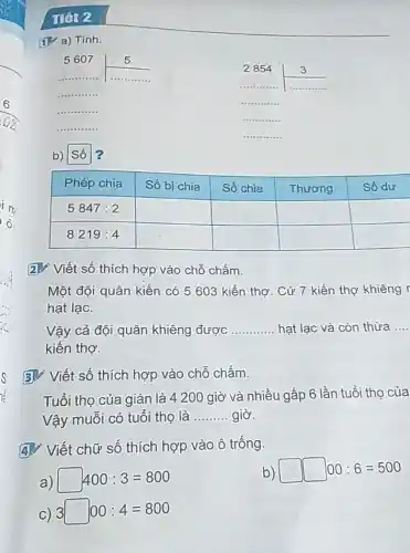 IIêt 2
(1) a) Tinh.
 5607 & 5 
 2854 & 3 
b) Số ?

 Phép chia & Số bị chia & Số chia & Thương & Số dư 
 5847: 2 & & & & 
 8219: 4 & & & & 


2. Viết số thích hợp vào chỗ chấm.
Một đội quân kiến có 5603 kiến thợ. Cứ 7 kiến thợ khiêng hạt lạc.
Vậy cả đội quân khiêng được hạt lạc và còn thừa kiến thợ.
3. Viết số thích hợp vào chỗ chấm.
Tuổi thọ của gián là 4200 giờ và nhiều gấp 6 lần tuổi thọ của Vậy muỗi có tuổi thọ là giờ.
4. Viết chữ số thích hợp vào ô trống.
a) square 400: 3=800 
b) square 00: 6=500 
c) 3 square 00: 4=800